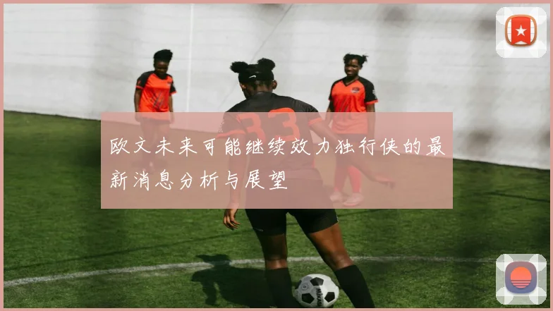 欧文未来可能继续效力独行侠的最新消息分析与展望